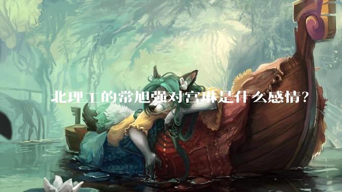 北理工的常旭强对宫琳是什么感情？